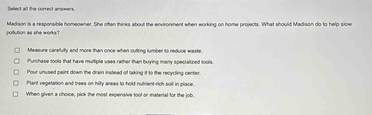 select all the correct answers. madison is a responsible homeowner. she often thinks about the environment when working on home projects. what should madison do to help slow pollution as she works? measure carefully and more than once when cutting lumber to reduce waste. purchase tools that have multiple uses rather than buying many specialized tools. pour unused paint down the drain instead of taking it to the recycling center. plant vegetation and trees on hilly areas to hold nutrient - rich soil in place. when given a choice, pick the most expensive tool or material for the job.