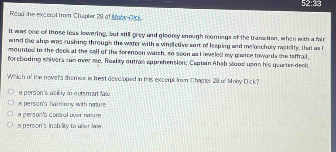 read the excerpt from chapter 28 of moby - dick. it was one of those less lowering, but still grey and gloomy enough mornings of the transition, when with a fair wind the ship was rushing through the water with a vindictive sort of leaping and melancholy rapidity, that as i mounted to the deck at the call of the forenoon watch, so soon as i leveled my glance towards the taffrail, foreboding shivers ran over me. reality outran apprehension; captain ahab stood upon his quarter - deck. which of the novels themes is best developed in this excerpt from chapter 28 of moby dick? a persons ability to outsmart fate a persons harmony with nature a persons control over nature a persons inability to alter fate