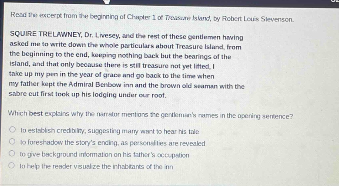 read the excerpt from the beginning of chapter 1 of treasure island, by robert louis stevenson. squire trelawney, dr. livesey, and the rest of these gentlemen having asked me to write down the whole particulars about treasure island, from the beginning to the end, keeping nothing back but the bearings of the island, and that only because there is still treasure not yet lifted, i take up my pen in the year of grace and go back to the time when my father kept the admiral benbow inn and the brown old seaman with the sabre cut first took up his lodging under our roof. which best explains why the narrator mentions the gentlemans names in the opening sentence? to establish credibility, suggesting many want to hear his tale to foreshadow the storys ending, as personalities are revealed to give background information on his fathers occupation to help the reader visualize the inhabitants of the inn