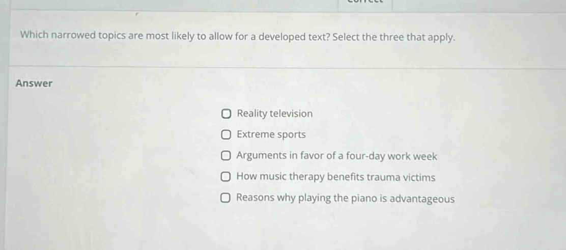 which narrowed topics are most likely to allow for a developed text? select the three that apply. answer reality television extreme sports arguments in favor of a four - day work week how music therapy benefits trauma victims reasons why playing the piano is advantageous