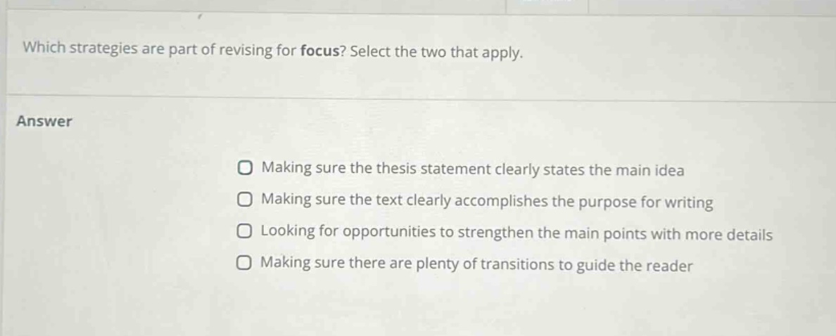 which strategies are part of revising for focus? select the two that apply. answer making sure the thesis statement clearly states the main idea making sure the text clearly accomplishes the purpose for writing looking for opportunities to strengthen the main points with more details making sure there are plenty of transitions to guide the reader