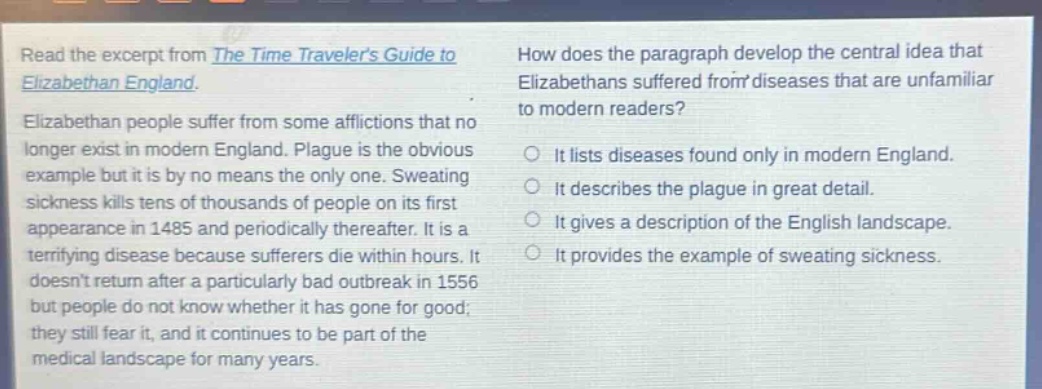 read the excerpt from the time travelers guide to elizabethan england. elizabethan people suffer from some afflictions that no longer exist in modern england. plague is the obvious example but it is by no means the only one. sweating sickness kills tens of thousands of people on its first appearance in 1485 and periodically thereafter. it is a terrifying disease because sufferers die within hours. it doesnt return after a particularly bad outbreak in 1556 but people do not know whether it has gone for good; they still fear it, and it continues to be part of the medical landscape for many years. how does the paragraph develop the central idea that elizabethans suffered from diseases that are unfamiliar to modern readers? it lists diseases found only in modern england. it describes the plague in great detail. it gives a description of the english landscape. it provides the example of sweating sickness.