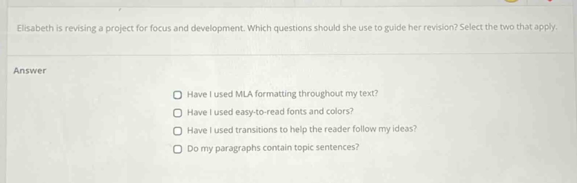 elisabeth is revising a project for focus and development. which questions should she use to guide her revision? select the two that apply. answer have i used mla formatting throughout my text? have i used easy - to - read fonts and colors? have i used transitions to help the reader follow my ideas? do my paragraphs contain topic sentences?