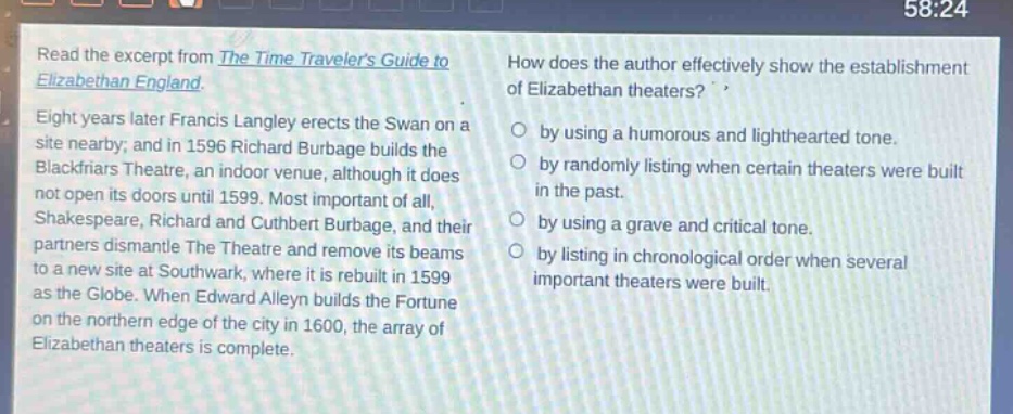 read the excerpt from the time travelers guide to elizabethan england. eight years later francis langley erects the swan on a site nearby; and in 1596 richard burbage builds the blackfriars theatre, an indoor venue, although it does not open its doors until 1599. most important of all, shakespeare, richard and cuthbert burbage, and their partners dismantle the theatre and remove its beams to a new site at southwark, where it is rebuilt in 1599 as the globe. when edward alleyn builds the fortune on the northern edge of the city in 1600, the array of elizabethan theaters is complete. how does the author effectively show the establishment of elizabethan theaters? by using a humorous and lighthearted tone. by randomly listing when certain theaters were built in the past. by using a grave and critical tone. by listing in chronological order when several important theaters were built.