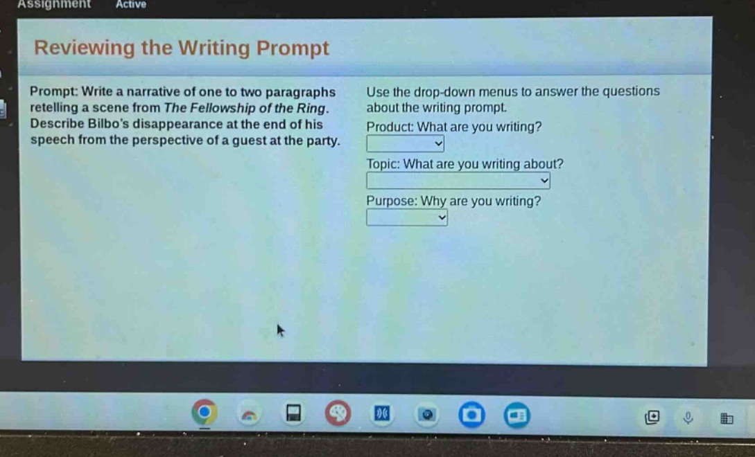 assignment active reviewing the writing prompt prompt: write a narrative of one to two paragraphs retelling a scene from the fellowship of the ring. describe bilbos disappearance at the end of his speech from the perspective of a guest at the party. use the drop - down menus to answer the questions about the writing prompt. product: what are you writing? topic: what are you writing about? purpose: why are you writing?