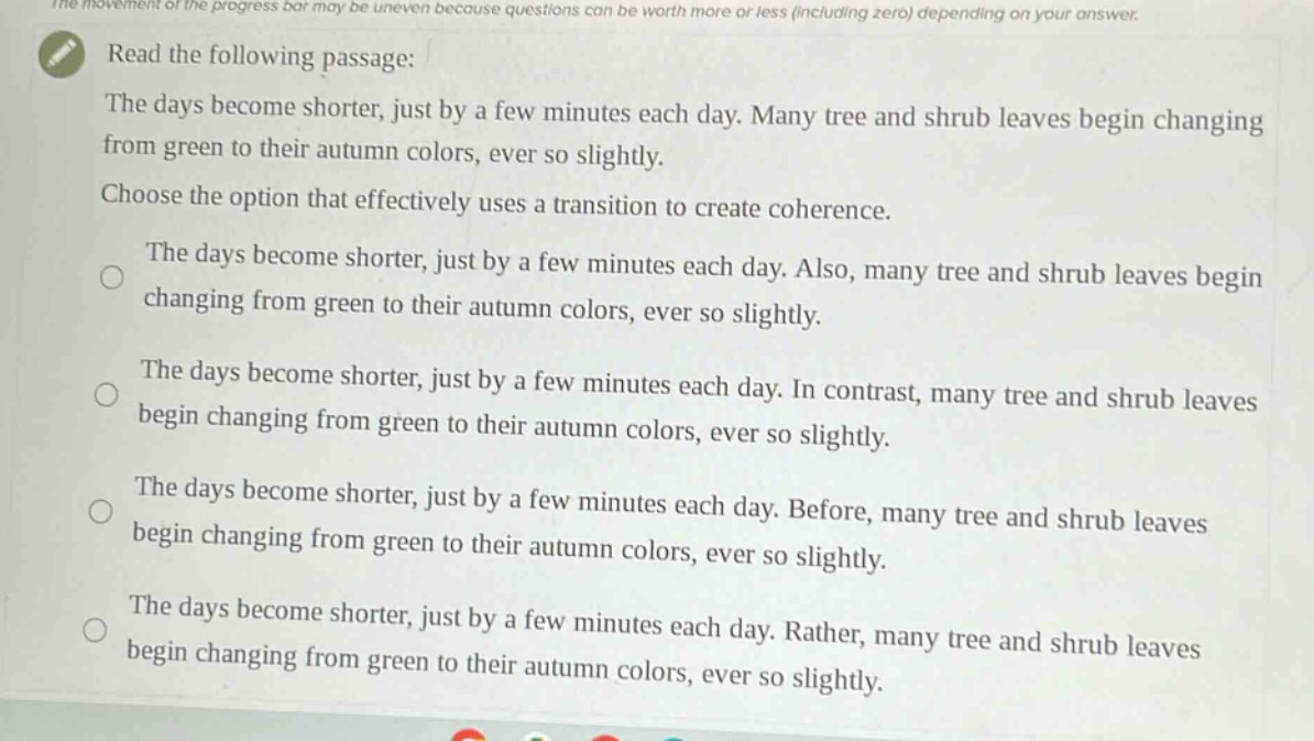 read the following passage: the days become shorter, just by a few minutes each day. many tree and shrub leaves begin changing from green to their autumn colors, ever so slightly. choose the option that effectively uses a transition to create coherence. the days become shorter, just by a few minutes each day. also, many tree and shrub leaves begin changing from green to their autumn colors, ever so slightly. the days become shorter, just by a few minutes each day. in contrast, many tree and shrub leaves begin changing from green to their autumn colors, ever so slightly. the days become shorter, just by a few minutes each day. before, many tree and shrub leaves begin changing from green to their autumn colors, ever so slightly. the days become shorter, just by a few minutes each day. rather, many tree and shrub leaves begin changing from green to their autumn colors, ever so slightly.