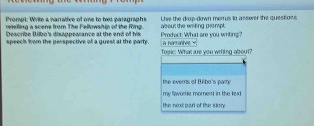 prompt: write a narrative of one to two paragraphs retelling a scene from the fellowship of the ring. describe bilbos disappearance at the end of his speech from the perspective of a guest at the party. use the drop - down menus to answer the questions about the writing prompt. product: what are you writing? a narrative topic: what are you writing about? the events of bilbos party my favorite moment in the text the next part of the story