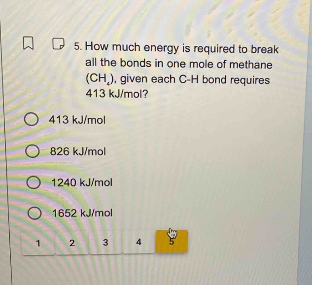 5. how much energy is required to break all the bonds in one mole of methane (ch₄), given each c - h bond requires 413 kj/mol?\n413 kj/mol\n826 kj/mol\n1240 kj/mol\n1652 kj/mol