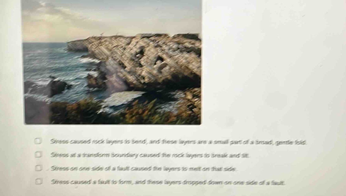 stress caused rock layers to bend, and these layers are a small part of a broad, gentle fold. stress at a transform boundary caused the rock layers to break and tilt. stress on one side of a fault caused the layers to meet on that side. stress caused a fault to form, and these layers dropped down on one side of a fault.