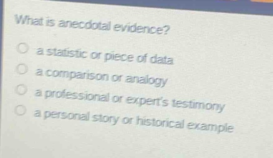 what is anecdotal evidence?\n a statistic or piece of data\n a comparison or analogy\n a professional or experts testimony\n a personal story or historical example