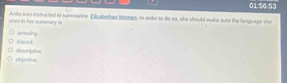 anita was instructed to summarize elizabethan women. in order to do so, she should make sure the language she uses in her summary is\namusing.\nbiased.\ndescriptive.\nobjective.