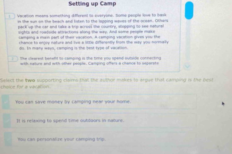 setting up camp\nvacation means something different to everyone. some people love to bask in the sun on the beach and listen to the lapping waves of the ocean. others pack up the car and take a trip across the country, stopping to see natural sights and roadside attractions along the way. and some people make camping a main part of their vacation. a camping vacation gives you the chance to enjoy nature and live a little differently from the way you normally do. in many ways, camping is the best type of vacation.\nthe clearest benefit to camping is the time you spend outside connecting with nature and with other people. camping offers a chance to separate\nselect the two supporting claims that the author makes to argue that camping is the best choice for a vacation.\nyou can save money by camping near your home.\nit is relaxing to spend time outdoors in nature.\nyou can personalize your camping trip.