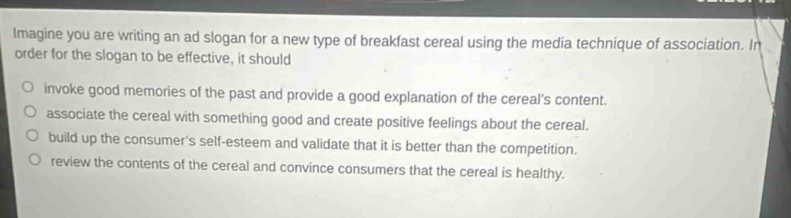 imagine you are writing an ad slogan for a new type of breakfast cereal using the media technique of association. in order for the slogan to be effective, it should\ninvoke good memories of the past and provide a good explanation of the cereals content.\nassociate the cereal with something good and create positive feelings about the cereal.\nbuild up the consumers self - esteem and validate that it is better than the competition.\nreview the contents of the cereal and convince consumers that the cereal is healthy.
