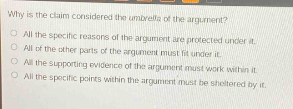 why is the claim considered the umbrella of the argument?\no all the specific reasons of the argument are protected under it.\no all of the other parts of the argument must fit under it.\no all the supporting evidence of the argument must work within it.\no all the specific points within the argument must be sheltered by it.