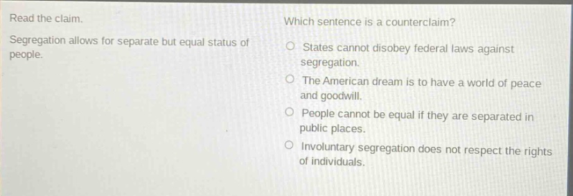 read the claim. segregation allows for separate but equal status of people. which sentence is a counter - claim? states cannot disobey federal laws against segregation. the american dream is to have a world of peace and goodwill. people cannot be equal if they are separated in public places. involuntary segregation does not respect the rights of individuals.