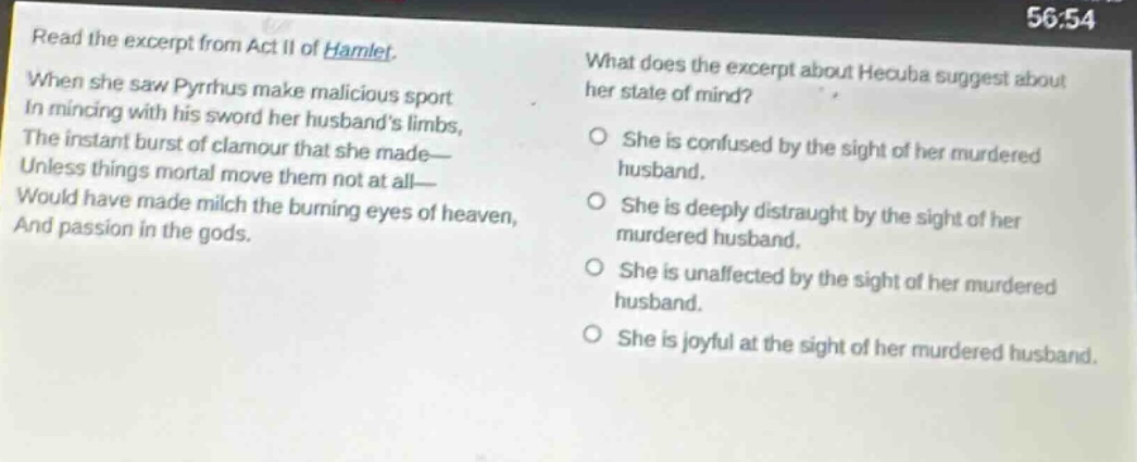read the excerpt from act ii of hamlet. when she saw pyrrhus make malicious sport in mincing with his sword her husbands limbs, the instant burst of clamour that she made— unless things mortal move them not at all— would have made milch the burning eyes of heaven, and passion in the gods. what does the excerpt about hecuba suggest about her state of mind? she is confused by the sight of her murdered husband. she is deeply distraught by the sight of her murdered husband. she is unaffected by the sight of her murdered husband. she is joyful at the sight of her murdered husband.