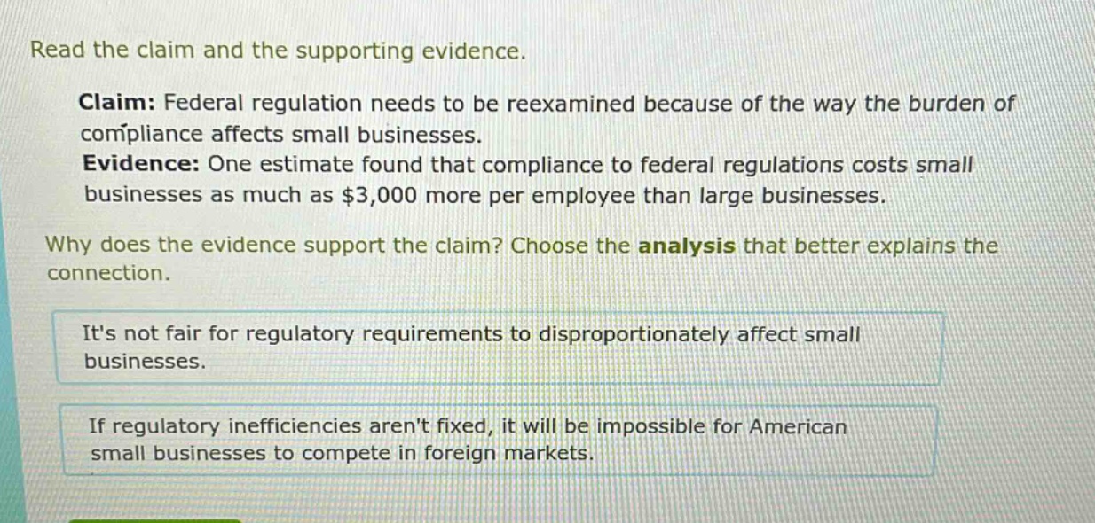 read the claim and the supporting evidence. claim: federal regulation needs to be reexamined because of the way the burden of compliance affects small businesses. evidence: one estimate found that compliance to federal regulations costs small businesses as much as $3,000 more per employee than large businesses. why does the evidence support the claim? choose the analysis that better explains the connection. its not fair for regulatory requirements to disproportionately affect small businesses. if regulatory inefficiencies arent fixed, it will be impossible for american small businesses to compete in foreign markets.