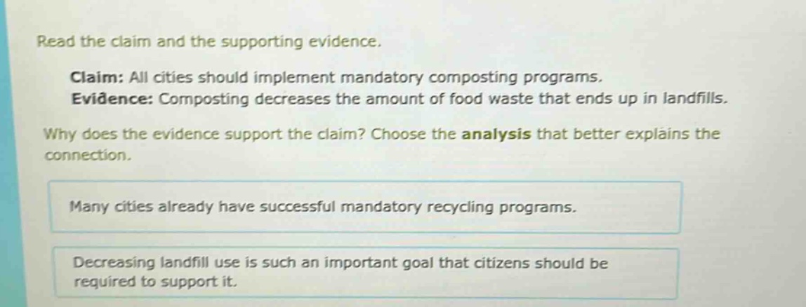 read the claim and the supporting evidence. claim: all cities should implement mandatory composting programs. evidence: composting decreases the amount of food waste that ends up in landfills. why does the evidence support the claim? choose the analysis that better explains the connection. many cities already have successful mandatory recycling programs. decreasing landfill use is such an important goal that citizens should be required to support it.