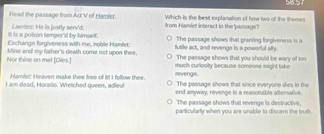 read the passage from act v of hamlet. laertes: he is justly servd; it is a poison temperd by himself. exchange forgiveness with me, noble hamlet: mine and my fathers death come not upon thee, nor thine on me! dies. hamlet: heaven make thee free of it! i follow thee. i am dead, horatio. wretched queen, adieu! which is the best explanation of how two of the themes from hamlet interact in the passage? the passage shows that granting forgiveness is a futile act, and revenge is a powerful ally. the passage shows that you should be wary of too much curiosity because someone might take revenge. the passage shows that since everyone dies in the end anyway, revenge is a reasonable alternative. the passage shows that revenge is destructive, particularly when you are unable to discern the truth.