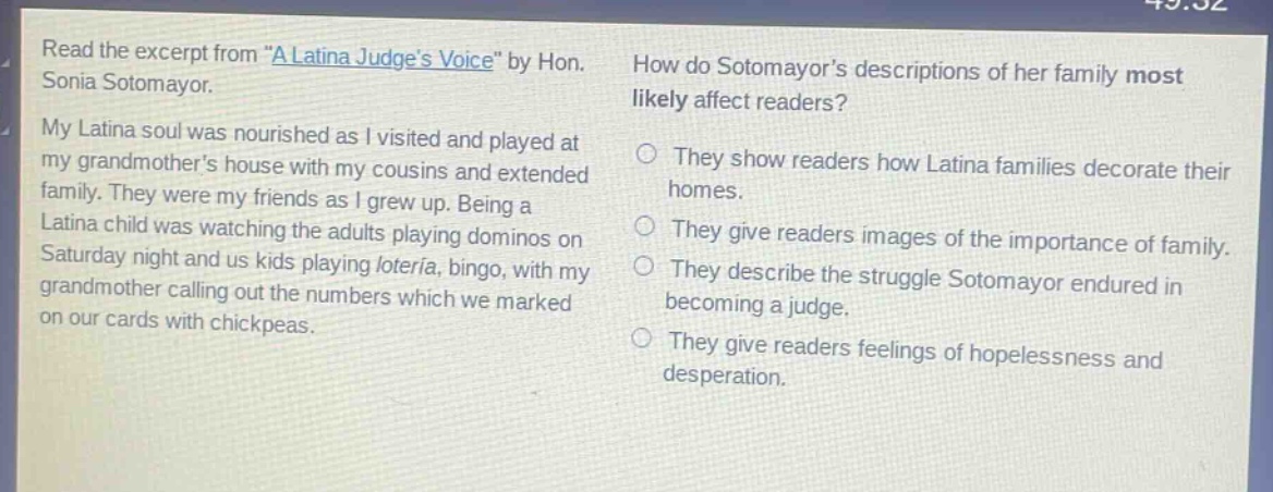 read the excerpt from \a latina judges voice\ by hon. sonia sotomayor. my latina soul was nourished as i visited and played at my grandmothers house with my cousins and extended family. they were my friends as i grew up. being a latina child was watching the adults playing dominos on saturday night and us kids playing loteria, bingo, with my grandmother calling out the numbers which we marked on our cards with chickpeas. how do sotomayors descriptions of her family most likely affect readers? they show readers how latina families decorate their homes. they give readers images of the importance of family. they describe the struggle sotomayor endured in becoming a judge. they give readers feelings of hopelessness and desperation.