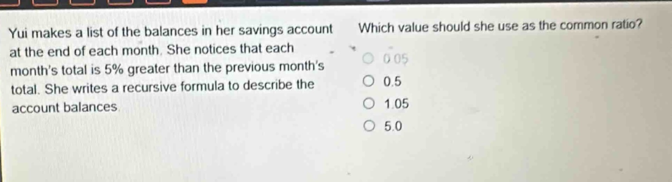 yui makes a list of the balances in her savings account at the end of each month. she notices that each months total is 5% greater than the previous months total. she writes a recursive formula to describe the account balances. which value should she use as the common ratio? 0.05 0.5 1.05 5.0