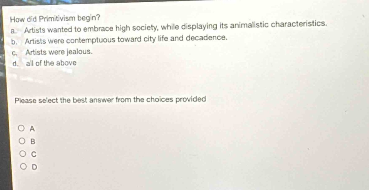 how did primitivism begin? a. artists wanted to embrace high society, while displaying its animalistic characteristics. b. artists were contemptuous toward city life and decadence. c. artists were jealous. d. all of the above please select the best answer from the choices provided o a o b o c o d
