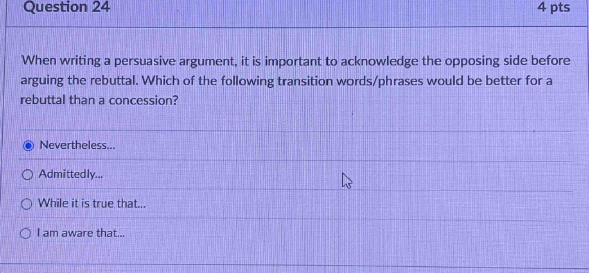 question 24 4 pts when writing a persuasive argument, it is important to acknowledge the opposing side before arguing the rebuttal. which of the following transition words/phrases would be better for a rebuttal than a concession? nevertheless... admittedly... while it is true that... i am aware that...