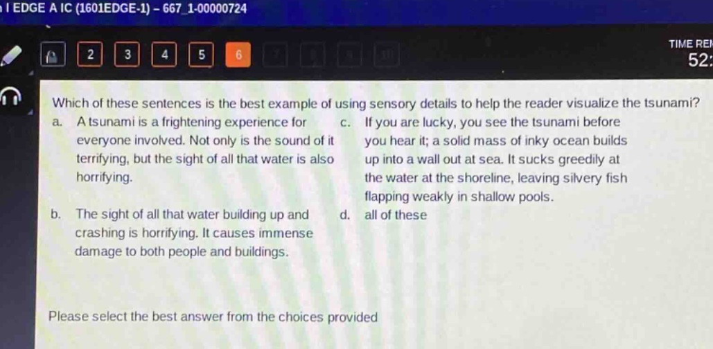 which of these sentences is the best example of using sensory details to help the reader visualize the tsunami? a. a tsunami is a frightening experience for everyone involved. not only is the sound of it terrifying, but the sight of all that water is also horrifying. b. the sight of all that water building up and crashing is horrifying. it causes immense damage to both people and buildings. c. if you are lucky, you see the tsunami before you hear it; a solid mass of inky ocean builds up into a wall out at sea. it sucks greedily at the water at the shoreline, leaving silvery fish flapping weakly in shallow pools. d. all of these please select the best answer from the choices provided