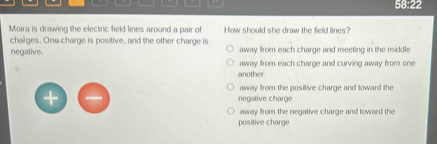 moira is drawing the electric field lines around a pair of charges. one charge is positive, and the other charge is negative. how should she draw the field lines? away from each charge and meeting in the middle away from each charge and curving away from one another away from the positive charge and toward the negative charge away from the negative charge and toward the positive charge