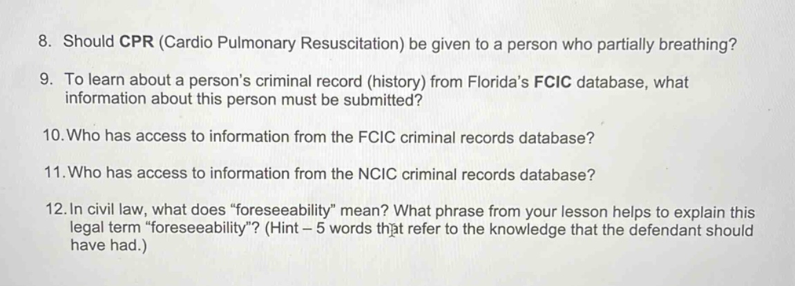 8. should cpr (cardio pulmonary resuscitation) be given to a person who partially breathing? 9. to learn about a persons criminal record (history) from floridas fcic database, what information about this person must be submitted? 10.who has access to information from the fcic criminal records database? 11.who has access to information from the ncic criminal records database? 12.in civil law, what does “foreseeability” mean? what phrase from your lesson helps to explain this legal term “foreseeability”? (hint – 5 words that refer to the knowledge that the defendant should have had.)