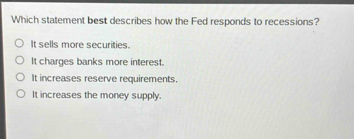 which statement best describes how the fed responds to recessions? it sells more securities. it charges banks more interest. it increases reserve requirements. it increases the money supply.