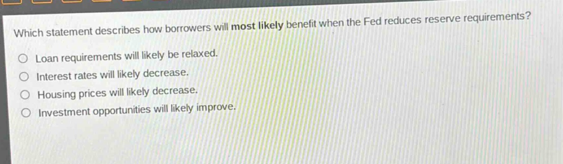 which statement describes how borrowers will most likely benefit when the fed reduces reserve requirements?\no loan requirements will likely be relaxed.\no interest rates will likely decrease.\no housing prices will likely decrease.\no investment opportunities will likely improve.
