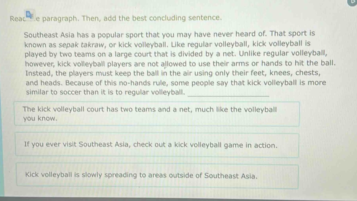 read the paragraph. then, add the best concluding sentence. southeast asia has a popular sport that you may have never heard of. that sport is known as sepak takraw, or kick volleyball. like regular volleyball, kick volleyball is played by two teams on a large court that is divided by a net. unlike regular volleyball, however, kick volleyball players are not allowed to use their arms or hands to hit the ball. instead, the players must keep the ball in the air using only their feet, knees, chests, and heads. because of this no - hands rule, some people say that kick volleyball is more similar to soccer than it is to regular volleyball. the kick volleyball court has two teams and a net, much like the volleyball you know. if you ever visit southeast asia, check out a kick volleyball game in action. kick volleyball is slowly spreading to areas outside of southeast asia.