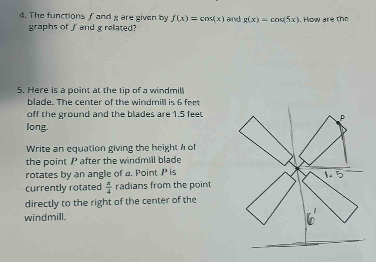 4. the functions f and g are given by f(x) = cos(x) and g(x) = cos(5x). how are the graphs of f and g related? 5. here is a point at the tip of a windmill blade. the center of the windmill is 6 feet off the ground and the blades are 1.5 feet long. write an equation giving the height h of the point p after the windmill blade rotates by an angle of a. point p is currently rotated π/4 radians from the point directly to the right of the center of the windmill.