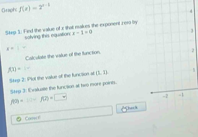 graph: f(x)=2^x - 1 step 1: find the value of x that makes the exponent zero by solving this equation: x - 1 = 0 x = 1 calculate the value of the function. f(1)=1 step 2: plot the value of the function at (1, 1). step 3: evaluate the function at two more points. f(0)=1/2 f(2)=