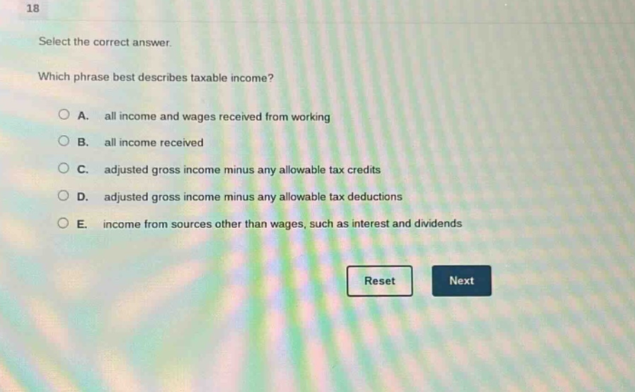 18 select the correct answer. which phrase best describes taxable income? a. all income and wages received from working b. all income received c. adjusted gross income minus any allowable tax credits d. adjusted gross income minus any allowable tax deductions e. income from sources other than wages, such as interest and dividends reset next