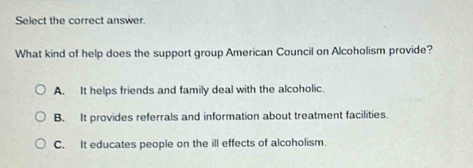 select the correct answer. what kind of help does the support group american council on alcoholism provide? a. it helps friends and family deal with the alcoholic. b. it provides referrals and information about treatment facilities. c. it educates people on the ill effects of alcoholism.