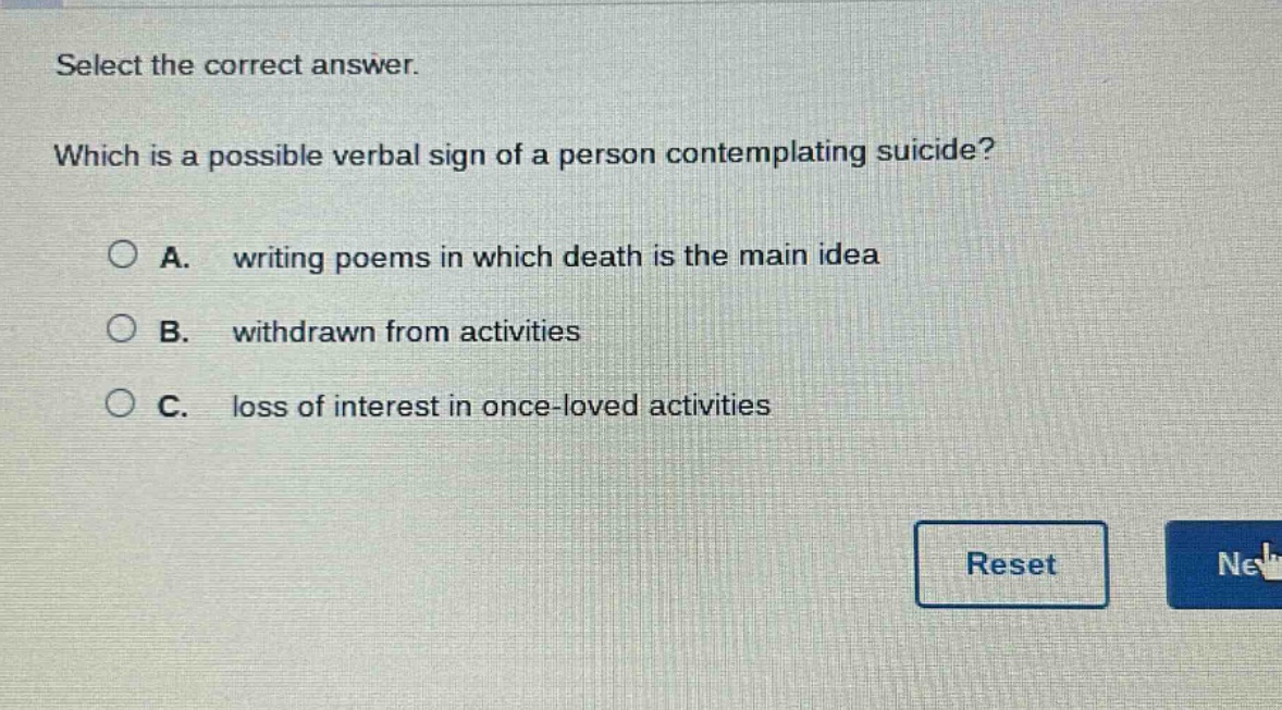 select the correct answer. which is a possible verbal sign of a person contemplating suicide? a. writing poems in which death is the main idea b. withdrawn from activities c. loss of interest in once - loved activities