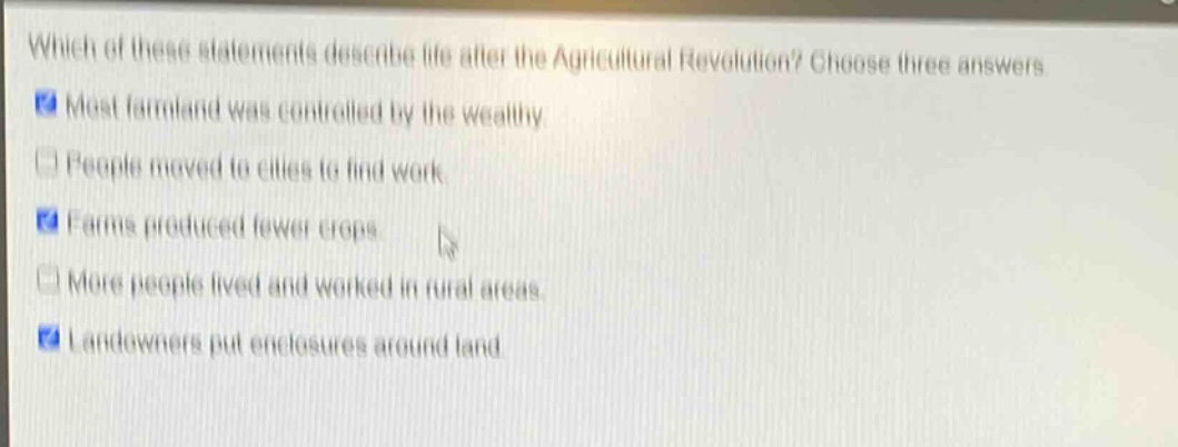which of these statements describe life after the agricultural revolution? choose three answers. most farmland was controlled by the wealthy. people moved to cities to find work. farms produced fewer crops. more people lived and worked in rural areas. landowners put enclosures around land.