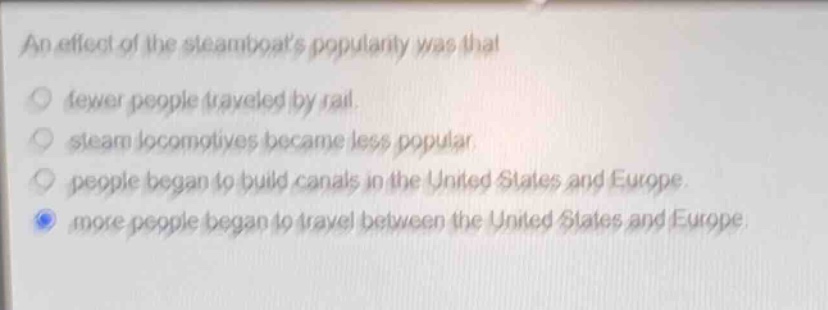 an effect of the steamboats popularity was that\nfewer people traveled by rail.\nsteam locomotives became less popular.\npeople began to build canals in the united states and europe.\nmore people began to travel between the united states and europe.