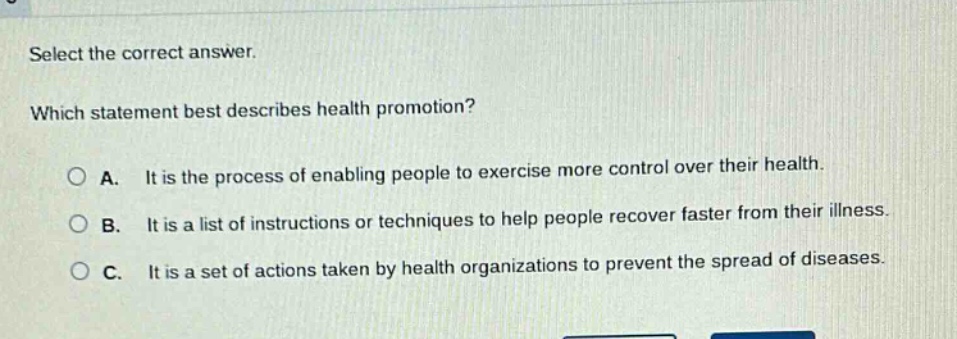 select the correct answer. which statement best describes health promotion? a. it is the process of enabling people to exercise more control over their health. b. it is a list of instructions or techniques to help people recover faster from their illness. c. it is a set of actions taken by health organizations to prevent the spread of diseases.