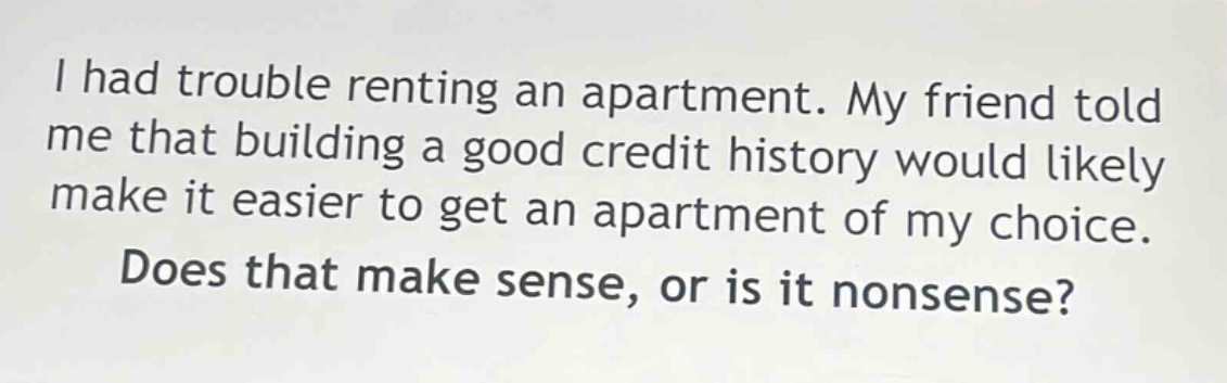 i had trouble renting an apartment. my friend told me that building a good credit history would likely make it easier to get an apartment of my choice. does that make sense, or is it nonsense?
