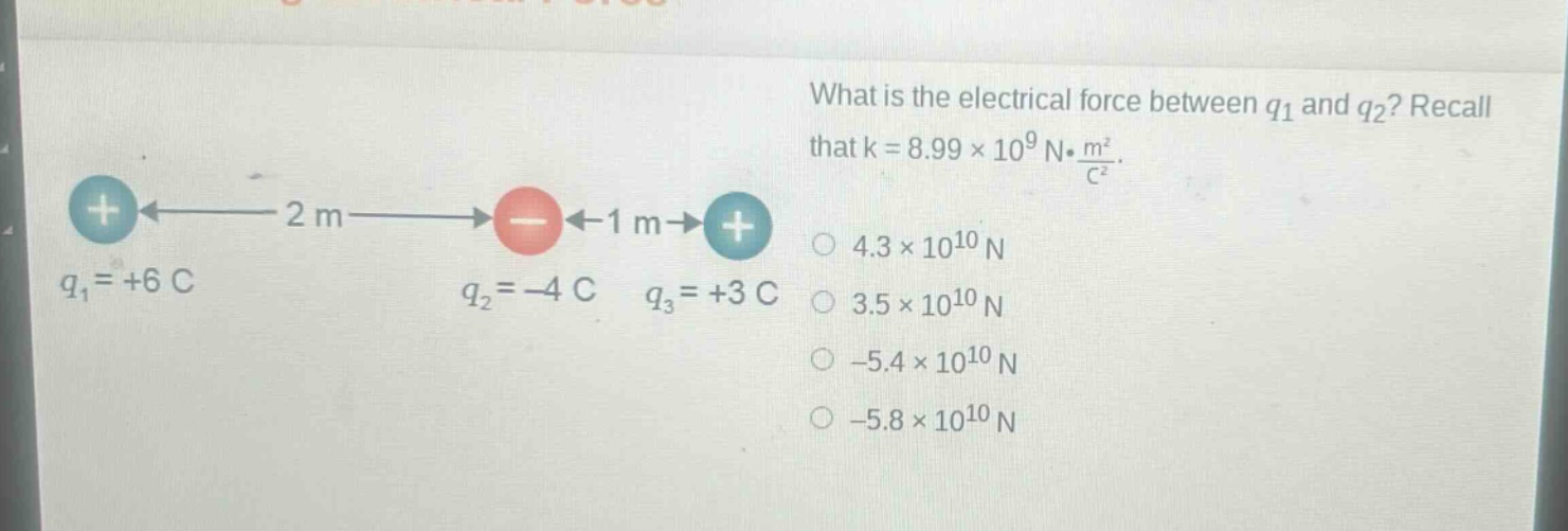 what is the electrical force between q1 and q2? recall that k = 8.99×10^9 n·m²/c². q1 = +6 c q2 = -4 c q3 = +3 c 4.3×10^10 n 3.5×10^10 n -5.4×10^10 n -5.8×10^10 n