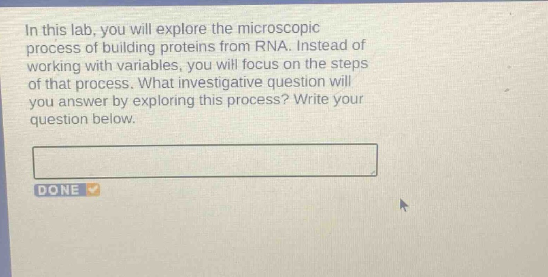 in this lab, you will explore the microscopic process of building proteins from rna. instead of working with variables, you will focus on the steps of that process. what investigative question will you answer by exploring this process? write your question below.