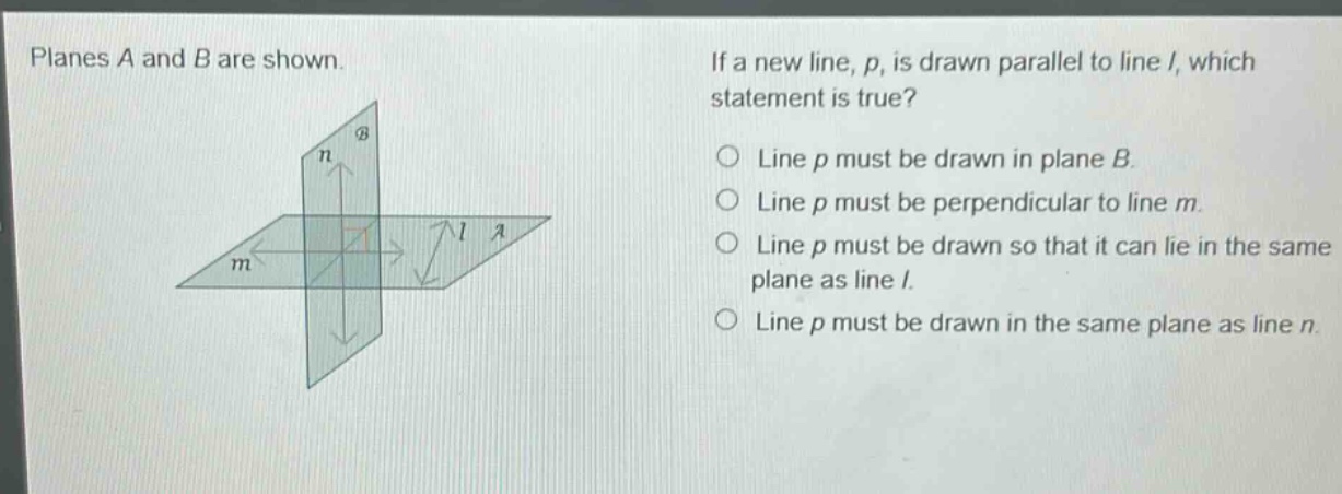 planes a and b are shown. if a new line, p, is drawn parallel to line l, which statement is true? line p must be drawn in plane b. line p must be perpendicular to line m. line p must be drawn so that it can lie in the same plane as line l. line p must be drawn in the same plane as line n.