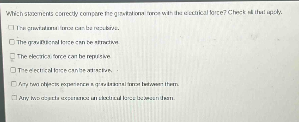 which statements correctly compare the gravitational force with the electrical force? check all that apply. the gravitational force can be repulsive. the gravitational force can be attractive. the electrical force can be repulsive. the electrical force can be attractive. any two objects experience a gravitational force between them. any two objects experience an electrical force between them.