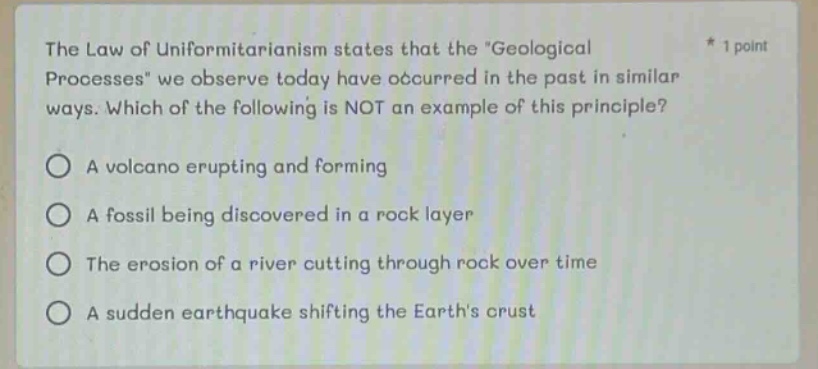 the law of uniformitarianism states that the geological processes we observe today have occurred in the past in similar ways. which of the following is not an example of this principle? a volcano erupting and forming a fossil being discovered in a rock layer the erosion of a river cutting through rock over time a sudden earthquake shifting the earths crust