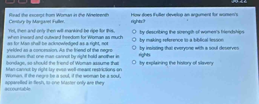 read the excerpt from woman in the nineteenth century by margaret fuller. yet, then and only then will mankind be ripe for this, when inward and outward freedom for woman as much as for man shall be acknowledged as a right, not yielded as a concession. as the friend of the negro assumes that one man cannot by right hold another in bondage, so should the friend of woman assume that man cannot by right lay even well - meant restrictions on woman. if the negro be a soul, if the woman be a soul, apparelled in flesh, to one master only are they accountable. how does fuller develop an argument for womens rights? by describing the strength of womens friendships by making reference to a biblical lesson by insisting that everyone with a soul deserves rights by explaining the history of slavery