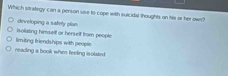 which strategy can a person use to cope with suicidal thoughts on his or her own?\ndeveloping a safety plan\nisolating himself or herself from people\nlimiting friendships with people\nreading a book when feeling isolated