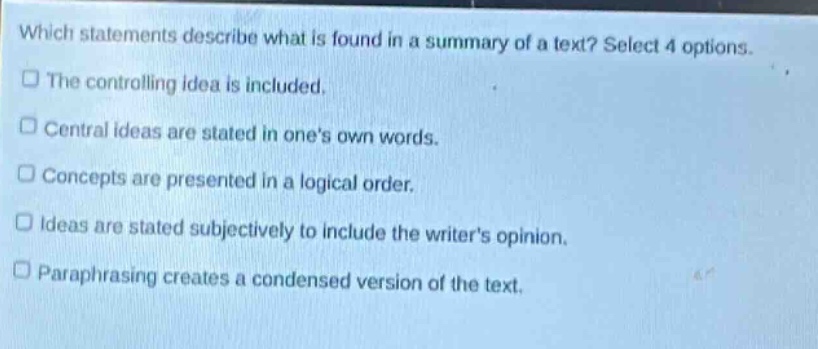 which statements describe what is found in a summary of a text? select 4 options. the controlling idea is included. central ideas are stated in ones own words. concepts are presented in a logical order. ideas are stated subjectively to include the writers opinion. paraphrasing creates a condensed version of the text.